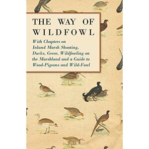 Various The Way of Wildfowl: With Chapters on Inland Marsh Shooting, Ducks, Geese, Wildfowling on the Marshland and a Guide to Wood-Pigeons and Wild-Fowl Various The Way of Wildfowl: With Chapters on Inland Marsh Shooting, Ducks, Geese, Wildfowling on the Marshland and a Guide to Wood-Pigeons and Wild-Fowl
