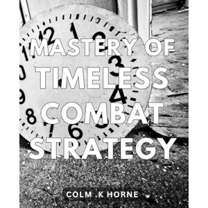 .K Horne, Colm Mastery of Timeless Combat Strategy: Unleashing Ancient Tactics for Modern Warfare: A Comprehensive Guide to Master Timeless Combat Strategies .K Horne, Colm Mastery of Timeless Combat Strategy: Unleashing Ancient Tactics for Modern Warfare: A Comprehensive Guide to Master Timeless Combat Strategies
