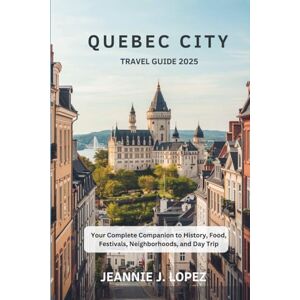 J. Lopez, Jeannie QUEBEC CITY TRAVEL GUIDE 2025: Your Complete Companion to History, Food, Festivals, Neighborhoods, and Day Trip J. Lopez, Jeannie QUEBEC CITY TRAVEL GUIDE 2025: Your Complete Companion to History, Food, Festivals, Neighborhoods, and Day Trip