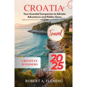 FLEMING, ROBERT A. CROATIA TRAVEL GUIDE 2025: YOUR ESSENTIAL COMPANION TO ADRIATIC ADVENTURES AND HIDDEN GEMS FLEMING, ROBERT A. CROATIA TRAVEL GUIDE 2025: YOUR ESSENTIAL COMPANION TO ADRIATIC ADVENTURES AND HIDDEN GEMS