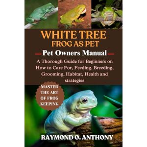 ANTHONY, RAYMOND O. WHITE TREE FROG: A Thorough Guide for Beginners on How to Care For, Feeding, Breeding, Grooming, Habitat, Health and strategies ANTHONY, RAYMOND O. WHITE TREE FROG: A Thorough Guide for Beginners on How to Care For, Feeding, Breeding, Grooming, Habitat, Health and strategies