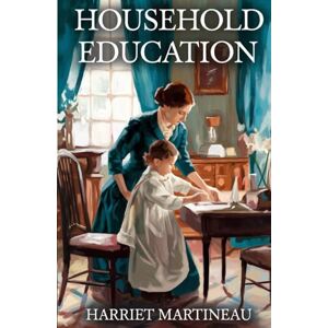 Martineau, Harriet Household Education: Timeless Lessons in Moral Guidance, Character, and Victorian Parenting Martineau, Harriet Household Education: Timeless Lessons in Moral Guidance, Character, and Victorian Parenting
