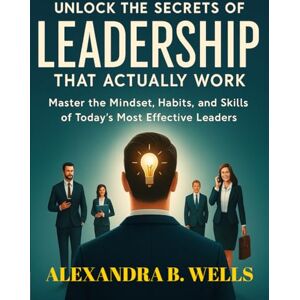 WELLS, ALEXANDRA B. UNLOCKING THE SECRETS OF LEADERSHIP THAT ACTUALLY WORK: Master the Mindset, Habits, and Skills of Today’s Most Effective Leaders WELLS, ALEXANDRA B. UNLOCKING THE SECRETS OF LEADERSHIP THAT ACTUALLY WORK: Master the Mindset, Habits, and Skills of Today’s Most Effective Leaders