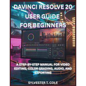 COLE, SYLVESTER T. DAVINCI RESOLVE 20 USER GUIDE FOR BEGINNERS: A STEP-BY-STEP MANUAL FOR VIDEO EDITING, COLOR GRADING, AUDIO, AND EXPORTING COLE, SYLVESTER T. DAVINCI RESOLVE 20 USER GUIDE FOR BEGINNERS: A STEP-BY-STEP MANUAL FOR VIDEO EDITING, COLOR GRADING, AUDIO, AND EXPORTING