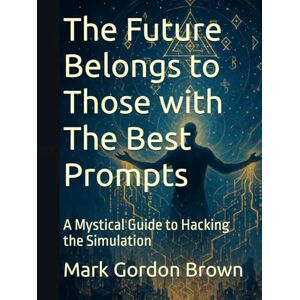 Brown, Mark Gordon The Future Belongs to Those with The Best Prompts: A Mystical Guide to Hacking the Simulation Brown, Mark Gordon The Future Belongs to Those with The Best Prompts: A Mystical Guide to Hacking the Simulation