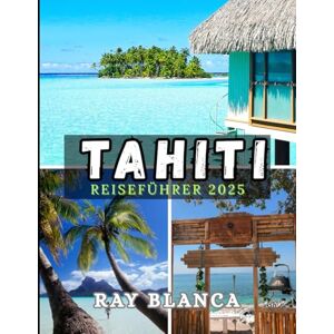 BLANCA, RAY TAHITI REISEFÜHRER 2025: Entdecken Sie das Juwel Französisch-Polynesiens mit Insidertipps, Reiserouten, versteckten Juwelen und Must-Sees Orte für ein unvergessliches Abenteuer im Jahr 2025 BLANCA, RAY TAHITI REISEFÜHRER 2025: Entdecken Sie das Juwel Französisch-Polynesiens mit Insidertipps, Reiserouten, versteckten Juwelen und Must-Sees Orte für ein unvergessliches Abenteuer im Jahr 2025