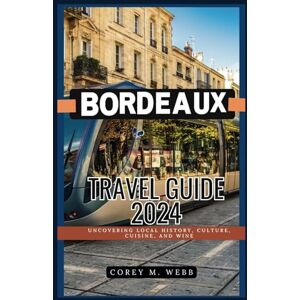 Webb, Corey M BORDEAUX Travel Guide 2024: UNCOVERING LOCAL HISTORY,CULTURE,CUISINE & WINE Webb, Corey M BORDEAUX Travel Guide 2024: UNCOVERING LOCAL HISTORY,CULTURE,CUISINE & WINE