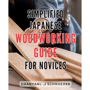Schroeder, Daanyaal .J Simplified Japanese Woodworking Guide for Novices: Easy-to-Follow Techniques for Beginners: Unlock the Beauty of Japanese Woodworking Schroeder, Daanyaal .J Simplified Japanese Woodworking Guide for Novices: Easy-to-Follow Techniques for Beginners: Unlock the Beauty of Japanese Woodworking