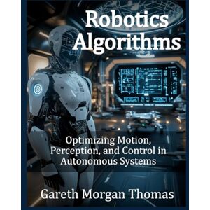Thomas, Gareth Morgan Robotics Algorithms: Optimizing Motion, Perception, and Control in Autonomous Systems (Robotics Engineering and Intelligence) Thomas, Gareth Morgan Robotics Algorithms: Optimizing Motion, Perception, and Control in Autonomous Systems (Robotics Engineering and Intelligence)