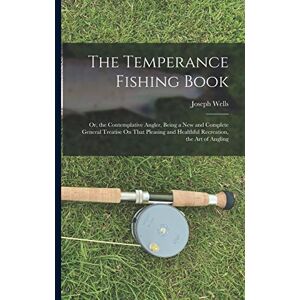 Wells, Joseph The Temperance Fishing Book: Or, the Contemplative Angler, Being a New and Complete General Treatise On That Pleasing and Healthful Recreation, the Art of Angling Wells, Joseph The Temperance Fishing Book: Or, the Contemplative Angler, Being a New and Complete General Treatise On That Pleasing and Healthful Recreation, the Art of Angling