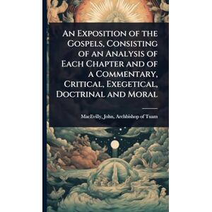 An Exposition of the Gospels, Consisting of an Analysis of Each Chapter and of a Commentary, Critical, Exegetical, Doctrinal and Moral An Exposition of the Gospels, Consisting of an Analysis of Each Chapter and of a Commentary, Critical, Exegetical, Doctrinal and Moral