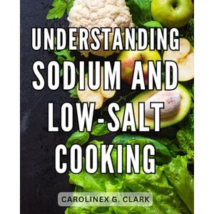 Clark, Carolinex G. Understanding Sodium And Low-Salt Cooking: Discover Flavorful Recipes, a 7-Day Meal Plan, and Essential Heart-Healthy Cooking Tips to Transform Your Lifestyle and Prioritize Your Well-Being Clark, Carolinex G. Understanding Sodium And Low-Salt Cooking: Discover Flavorful Recipes, a 7-Day Meal Plan, and Essential Heart-Healthy Cooking Tips to Transform Your Lifestyle and Prioritize Your Well-Being