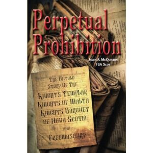 McQuiston FSASct, James Perpetual Prohibition: The Untold Story of The Knights Templar, Knights of Malta, Knights Baronet of Nova Scotia and Freemasonry McQuiston FSASct, James Perpetual Prohibition: The Untold Story of The Knights Templar, Knights of Malta, Knights Baronet of Nova Scotia and Freemasonry