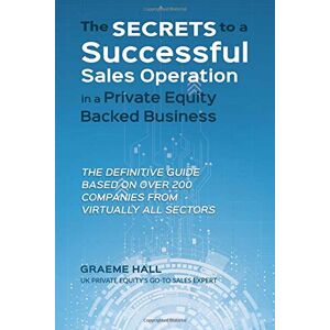 Hall, Graeme The Secrets To A Successful Sales Operation In A Private Equity Backed Business: The Definitive Guide Based On Over 200 Companies From Virtually All Sectors Hall, Graeme The Secrets To A Successful Sales Operation In A Private Equity Backed Business: The Definitive Guide Based On Over 200 Companies From Virtually All Sectors