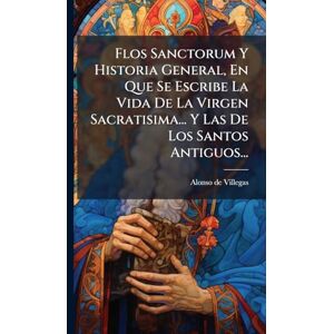 Villegas, Alonso De Flos Sanctorum Y Historia General, En Que Se Escribe La Vida De La Virgen Sacratisima... Y Las De Los Santos Antiguos... Villegas, Alonso De Flos Sanctorum Y Historia General, En Que Se Escribe La Vida De La Virgen Sacratisima... Y Las De Los Santos Antiguos...