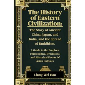 Hao, Liang Wei The History of Eastern Civilization: The Story of Ancient China, Japan, and India, and the Spread of Buddhism.: A Guide to the Empires, Philosophical ... and Historical Events Of Asian Cultures Hao, Liang Wei The History of Eastern Civilization: The Story of Ancient China, Japan, and India, and the Spread of Buddhism.: A Guide to the Empires, Philosophical ... and Historical Events Of Asian Cultures