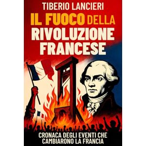 Lancieri, Tiberio Il Fuoco della Rivoluzione Francese: Cronaca degli eventi che cambiarono la Francia: dalla caduta della Bastiglia alla ghigliottina Lancieri, Tiberio Il Fuoco della Rivoluzione Francese: Cronaca degli eventi che cambiarono la Francia: dalla caduta della Bastiglia alla ghigliottina