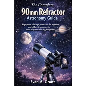 Grant, Evan A. The Complete 90mm Refractor Astronomy Guide: High-power telescope instructions for beginners and hobby astronomers with phone-adapter setup for sky photography Grant, Evan A. The Complete 90mm Refractor Astronomy Guide: High-power telescope instructions for beginners and hobby astronomers with phone-adapter setup for sky photography