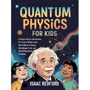 Isaac Redford Quantum Physics for Kids: A Simple and Fun Introduction for Curious Minds to the Weird World of Atoms, Schrödinger's Cat, and the Building Blocks of Reality Isaac Redford Quantum Physics for Kids: A Simple and Fun Introduction for Curious Minds to the Weird World of Atoms, Schrödinger's Cat, and the Building Blocks of Reality