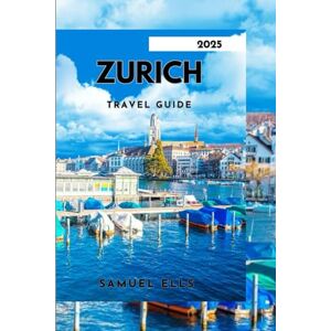 ELLS, SAMUEL ZURICH TRAVEL GUIDE 2025: Explore Culture, Cuisine, and Nature in One Perfect Swiss Escape ELLS, SAMUEL ZURICH TRAVEL GUIDE 2025: Explore Culture, Cuisine, and Nature in One Perfect Swiss Escape
