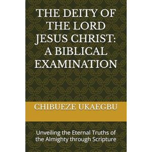 UKAEGBU, CHIBUEZE THE DEITY OF THE LORD JESUS CHRIST: A BIBLICAL EXAMINATION: Unveiling the Eternal Truths of the Almighty through Scripture UKAEGBU, CHIBUEZE THE DEITY OF THE LORD JESUS CHRIST: A BIBLICAL EXAMINATION: Unveiling the Eternal Truths of the Almighty through Scripture