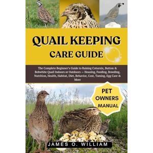 WILLIAM, JAMES O. QUAIL KEEPING CARE GUIDE: The Complete Beginner’s Guide to Raising Coturnix, Button & Bobwhite Quail Indoors or Outdoors — Housing, Feeding, Breeding, ... Diet, Behavior, Cost, Taming, Egg Care & More WILLIAM, JAMES O. QUAIL KEEPING CARE GUIDE: The Complete Beginner’s Guide to Raising Coturnix, Button & Bobwhite Quail Indoors or Outdoors — Housing, Feeding, Breeding, ... Diet, Behavior, Cost, Taming, Egg Care & More
