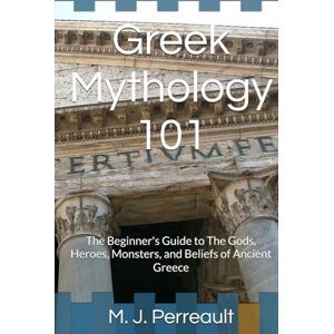 Perreault, M. J. Greek Mythology 101: The Beginner's Guide to The Gods, Heroes, Monsters, and Beliefs of Ancient Greece Perreault, M. J. Greek Mythology 101: The Beginner's Guide to The Gods, Heroes, Monsters, and Beliefs of Ancient Greece