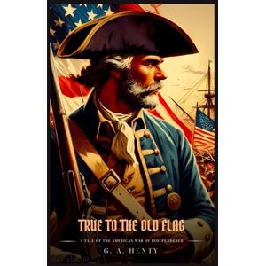 Henty, G. A. TRUE TO THE OLD FLAG: A Tale Of The American War Of Independence : Illustrated Edition Henty, G. A. TRUE TO THE OLD FLAG: A Tale Of The American War Of Independence : Illustrated Edition