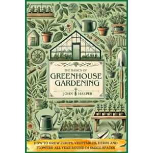 Harper, John The basics of greenhouse gardening: How to grow fruits, vegetables, herbs, and flowers all year round in small spaces Harper, John The basics of greenhouse gardening: How to grow fruits, vegetables, herbs, and flowers all year round in small spaces