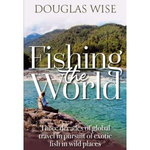 Wise, Douglas Fishing the World: Three decades of global travel in pursuit of exotic fish in wild places Wise, Douglas Fishing the World: Three decades of global travel in pursuit of exotic fish in wild places