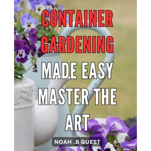 B Guest, Noah . Container Gardening Made Easy: Master the Art: Effortlessly Cultivate a Vibrant Oasis in Your Home with Simplified Container Gardening Techniques B Guest, Noah . Container Gardening Made Easy: Master the Art: Effortlessly Cultivate a Vibrant Oasis in Your Home with Simplified Container Gardening Techniques