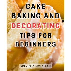 Mclellan, Kelvin .C Cake Baking And Decorating Tips For Beginners: Master the Art of Baking-and Decorating-Stunning Cakes to Leave a Lasting Impression with Expert Tips-and Techniques Mclellan, Kelvin .C Cake Baking And Decorating Tips For Beginners: Master the Art of Baking-and Decorating-Stunning Cakes to Leave a Lasting Impression with Expert Tips-and Techniques