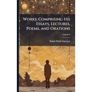 Emerson, Ralph Waldo 1803-1882 Works; Comprising His Essays, Lectures, Poems, and Orations Emerson, Ralph Waldo 1803-1882 Works; Comprising His Essays, Lectures, Poems, and Orations