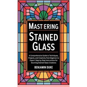 Duke, Benjamin Mastering Stained Glass: A Comprehensive Guide to Techniques, Projects, and Creativity from Beginner to Expert: Step-by-Step Instructions for Stunning Stained-Glass Creations Duke, Benjamin Mastering Stained Glass: A Comprehensive Guide to Techniques, Projects, and Creativity from Beginner to Expert: Step-by-Step Instructions for Stunning Stained-Glass Creations