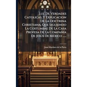 Luz De Verdades Catolicas, Y Explicacion De La Doctrina Christiana, Que Siguiendo La Costumbre De La Casa Profesa De La CompañÃ-a De Jesðs De MÃ(c)xico ...... Luz De Verdades Catolicas, Y Explicacion De La Doctrina Christiana, Que Siguiendo La Costumbre De La Casa Profesa De La CompañÃ-a De Jesðs De MÃ(c)xico ......