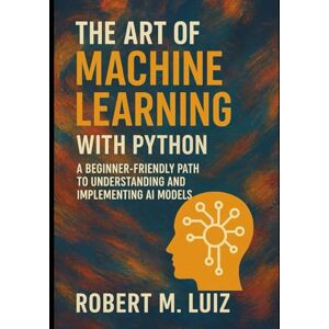 Luiz, Robert M. The Art of Machine Learning with Python: A Beginner-Friendly Path to Understanding and Implementing AI Models Luiz, Robert M. The Art of Machine Learning with Python: A Beginner-Friendly Path to Understanding and Implementing AI Models