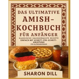 DILL, SHARON DAS ULTIMATIVE AMISH-KOCHBUCH FÜR ANFÄNGER: Klassische hausgemachte Rezepte leicht gemacht mit Schritt-für-Schritt -Anleitungen für alltägliche Anfänger DILL, SHARON DAS ULTIMATIVE AMISH-KOCHBUCH FÜR ANFÄNGER: Klassische hausgemachte Rezepte leicht gemacht mit Schritt-für-Schritt -Anleitungen für alltägliche Anfänger