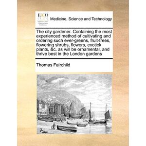 Fairchild, Thomas The City Gardener. Containing the Most Experienced Method of Cultivating and Ordering Such Ever-Greens, Fruit-Trees, Flowering Shrubs, Flowers, ... and Thrive Best in the London Gardens Fairchild, Thomas The City Gardener. Containing the Most Experienced Method of Cultivating and Ordering Such Ever-Greens, Fruit-Trees, Flowering Shrubs, Flowers, ... and Thrive Best in the London Gardens