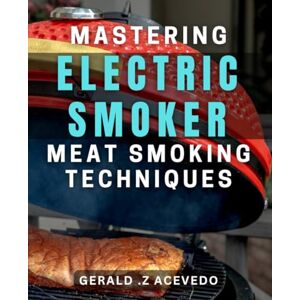 .Z Acevedo, Gerald Mastering Electric Smoker Meat Smoking Techniques: Transform Ordinary Meat with Pro-Level Electric Smoker Techniques .Z Acevedo, Gerald Mastering Electric Smoker Meat Smoking Techniques: Transform Ordinary Meat with Pro-Level Electric Smoker Techniques