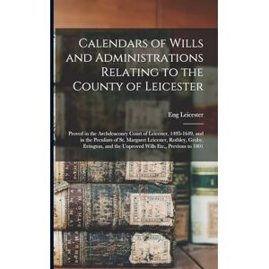 Leicester, Eng Calendars of Wills and Administrations Relating to the County of Leicester: Proved in the Archdeaconry Court of Leicester, 1495-1649, and in the ... and the Unproved Wills Etc., Previous to 1801 Leicester, Eng Calendars of Wills and Administrations Relating to the County of Leicester: Proved in the Archdeaconry Court of Leicester, 1495-1649, and in the ... and the Unproved Wills Etc., Previous to 1801