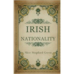 Green, Alice Stopford Irish Nationality: A Historical Study of Identity, Self-Government, and Cultural Continuity Green, Alice Stopford Irish Nationality: A Historical Study of Identity, Self-Government, and Cultural Continuity