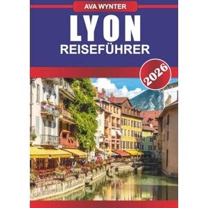 WYNTER, AVA LYON REISEFÜHRER 2026: weltberühmte Küche, schlendern Sie durch die UNESCO-Altstadt und erleben Sie das Herz der französischen Kultur WYNTER, AVA LYON REISEFÜHRER 2026: weltberühmte Küche, schlendern Sie durch die UNESCO-Altstadt und erleben Sie das Herz der französischen Kultur