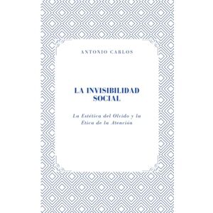 Carlos, Antonio La Invisibilidad Social: La Estética del Olvido y la Ética de la Atención (Entre Cuerpos y Vínculos) Carlos, Antonio La Invisibilidad Social: La Estética del Olvido y la Ética de la Atención (Entre Cuerpos y Vínculos)