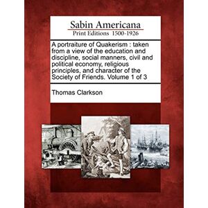 Clarkson, Thomas A Portraiture of Quakerism: Taken from a View of the Education and Discipline, Social Manners, Civil and Political Economy, Religious Principles, and Character of the Society of Friends. Volume 1 of 3 Clarkson, Thomas A Portraiture of Quakerism: Taken from a View of the Education and Discipline, Social Manners, Civil and Political Economy, Religious Principles, and Character of the Society of Friends. Volume 1 of 3