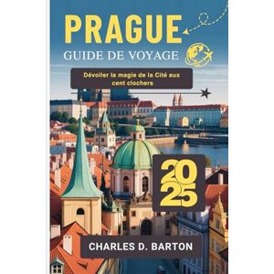 BARTON, CHARLES D. PRAGUE GUIDE DE VOYAGE 2025: DÉVOILER LA MAGIE DE LA CITÉ AUX CENT CLOCHERS BARTON, CHARLES D. PRAGUE GUIDE DE VOYAGE 2025: DÉVOILER LA MAGIE DE LA CITÉ AUX CENT CLOCHERS