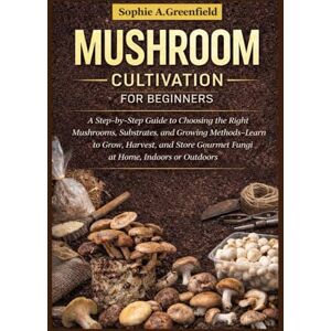 Greenfield, Sophie A. Mushroom cultivation for beginners: A Step-by-Step Guide to Choosing the Right Mushrooms, Substrates, and Growing Methods-Learn to Grow, Harvest, and Store Gourmet Fungi at Home, Indoors or Outdoors Greenfield, Sophie A. Mushroom cultivation for beginners: A Step-by-Step Guide to Choosing the Right Mushrooms, Substrates, and Growing Methods-Learn to Grow, Harvest, and Store Gourmet Fungi at Home, Indoors or Outdoors
