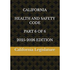 Legislature, California CALIFORNIA HEALTH AND SAFETY CODE PART 6 OF 6 2025-2026 EDITION Legislature, California CALIFORNIA HEALTH AND SAFETY CODE PART 6 OF 6 2025-2026 EDITION