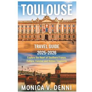 DENNI, MONICA V. TOULOUSE TRAVEL GUIDE 2025-2026: Explore the Heart of Southern France, Culture, Cuisine, and Hidden Treasures DENNI, MONICA V. TOULOUSE TRAVEL GUIDE 2025-2026: Explore the Heart of Southern France, Culture, Cuisine, and Hidden Treasures