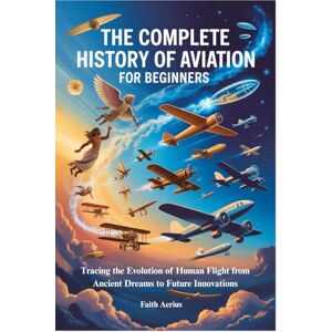 Aerius, Faith THE COMPLETE HISTORY OF AVIATION FOR BEGINNERS: Tracing the Evolution of Human Flight from Ancient Dreams to Future Innovations Aerius, Faith THE COMPLETE HISTORY OF AVIATION FOR BEGINNERS: Tracing the Evolution of Human Flight from Ancient Dreams to Future Innovations