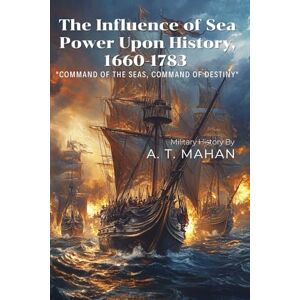 Mahan, Alfred Thayer The Influence of Sea Power Upon History, 1660-1783 By A. T. Mahan (Illustrated & Annotated): A Groundbreaking Analysis of Naval Strategy and Global Power Mahan, Alfred Thayer The Influence of Sea Power Upon History, 1660-1783 By A. T. Mahan (Illustrated & Annotated): A Groundbreaking Analysis of Naval Strategy and Global Power
